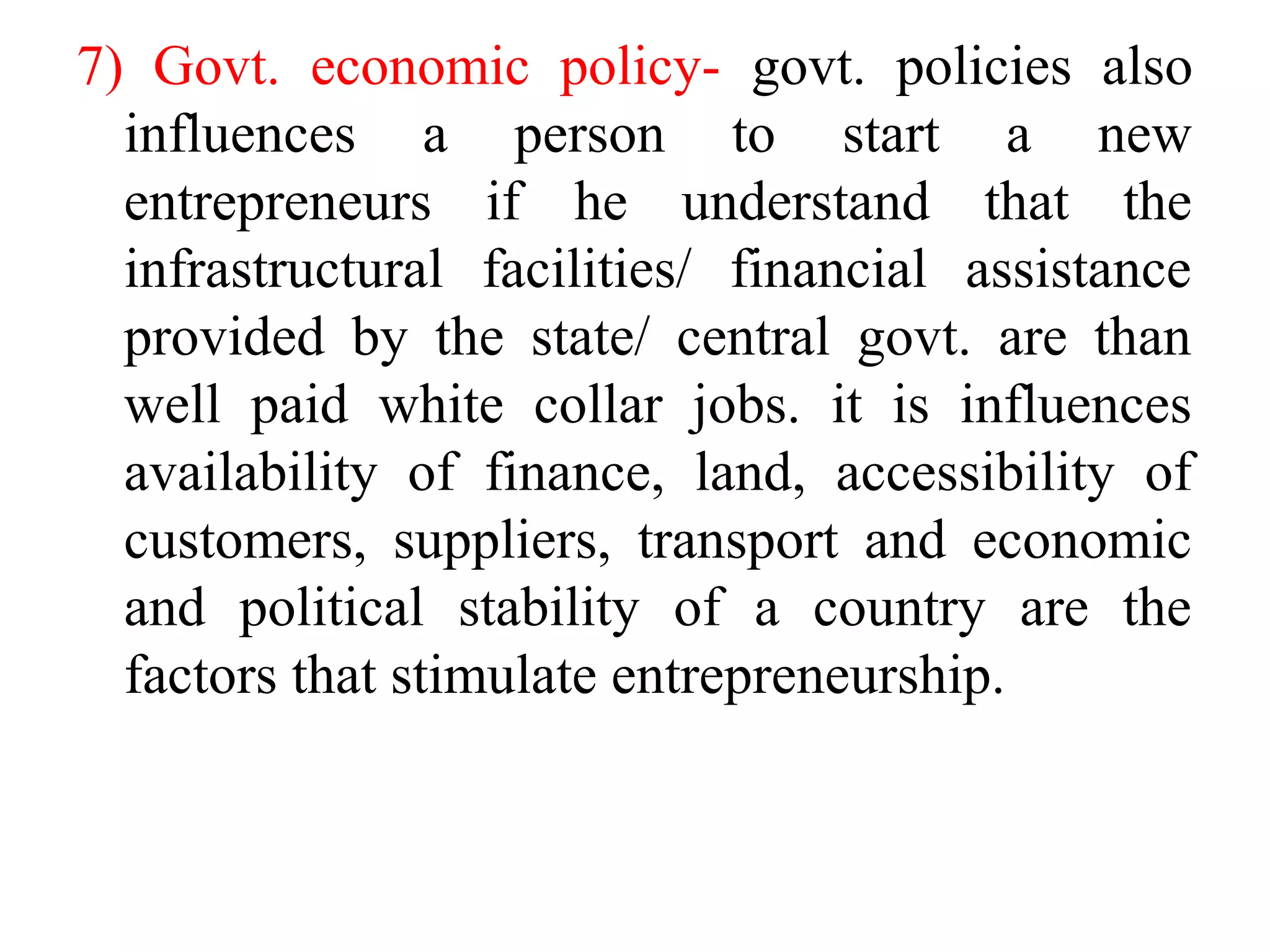 7) Govt. economic policy- govt. policies also
influences a person to start a new
entrepreneurs if he understand that the
infrastructural facilities/ financial assistance
provided by the state/ central govt. are than
well paid white collar jobs. it is influences
availability of finance, land, accessibility of
customers, suppliers, transport and economic
and political stability of a country are the
factors that stimulate entrepreneurship.
 