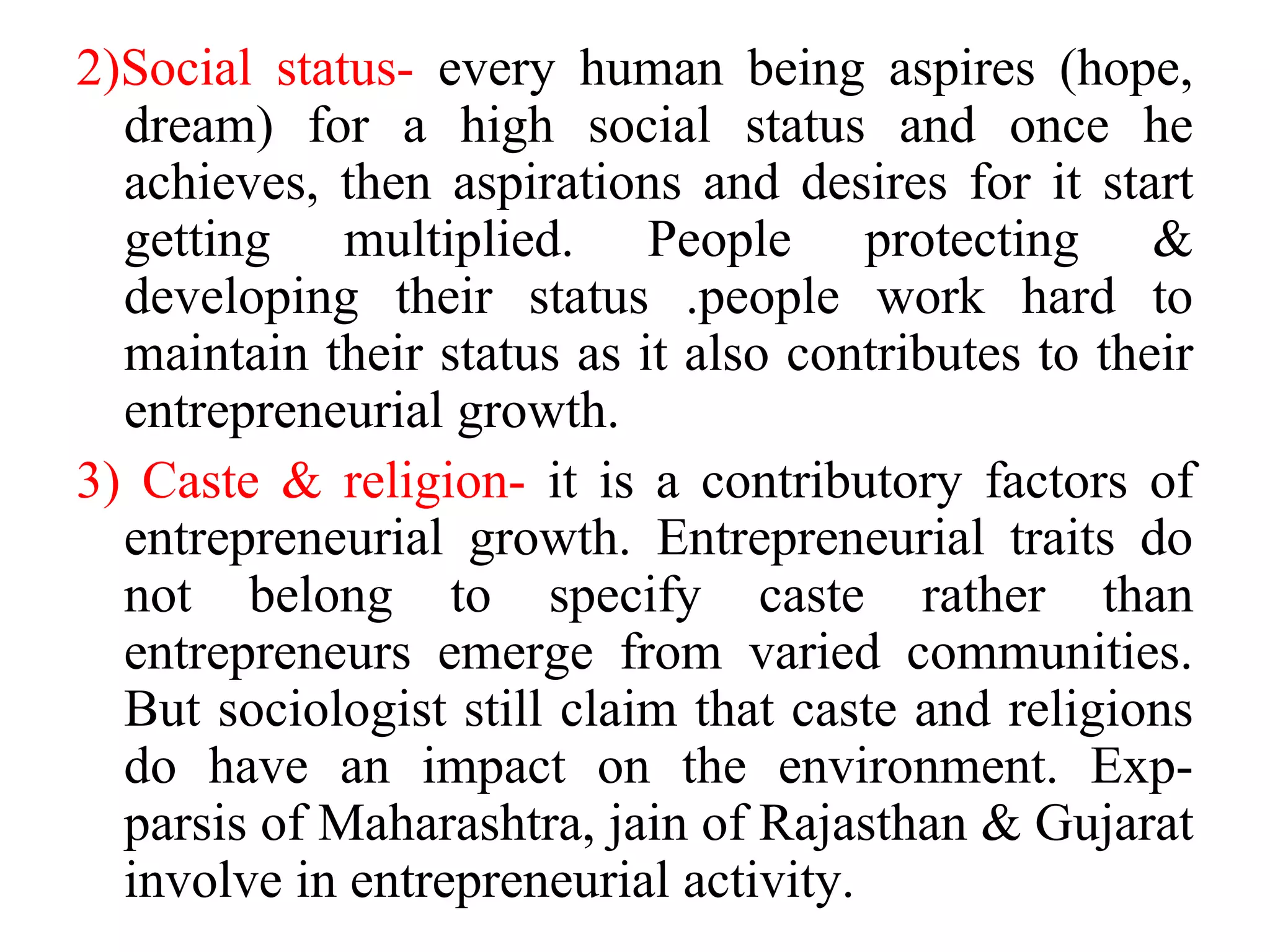 2)Social status- every human being aspires (hope,
dream) for a high social status and once he
achieves, then aspirations and desires for it start
getting multiplied. People protecting &
developing their status .people work hard to
maintain their status as it also contributes to their
entrepreneurial growth.
3) Caste & religion- it is a contributory factors of
entrepreneurial growth. Entrepreneurial traits do
not belong to specify caste rather than
entrepreneurs emerge from varied communities.
But sociologist still claim that caste and religions
do have an impact on the environment. Exp-
parsis of Maharashtra, jain of Rajasthan & Gujarat
involve in entrepreneurial activity.
 