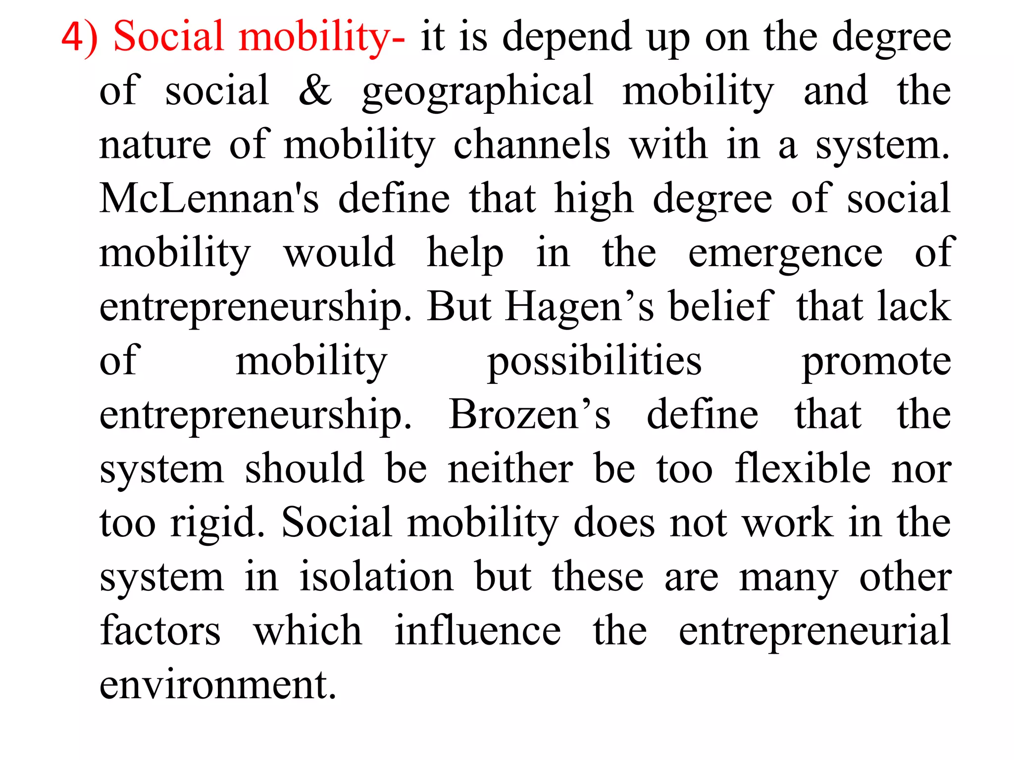 4) Social mobility- it is depend up on the degree
of social & geographical mobility and the
nature of mobility channels with in a system.
McLennan's define that high degree of social
mobility would help in the emergence of
entrepreneurship. But Hagen’s belief that lack
of mobility possibilities promote
entrepreneurship. Brozen’s define that the
system should be neither be too flexible nor
too rigid. Social mobility does not work in the
system in isolation but these are many other
factors which influence the entrepreneurial
environment.
 
