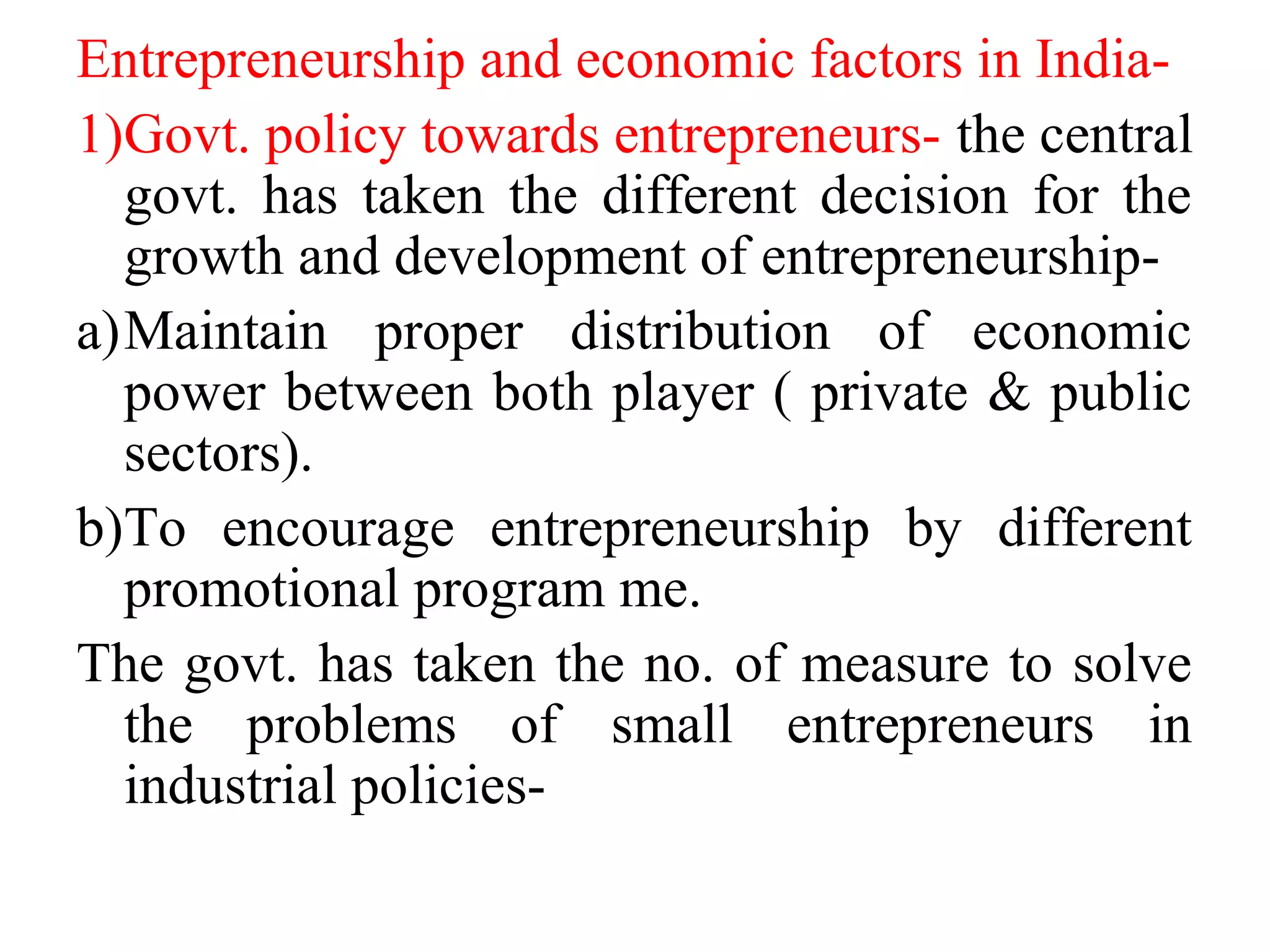 Entrepreneurship and economic factors in India-
1)Govt. policy towards entrepreneurs- the central
govt. has taken the different decision for the
growth and development of entrepreneurship-
a)Maintain proper distribution of economic
power between both player ( private & public
sectors).
b)To encourage entrepreneurship by different
promotional program me.
The govt. has taken the no. of measure to solve
the problems of small entrepreneurs in
industrial policies-
 