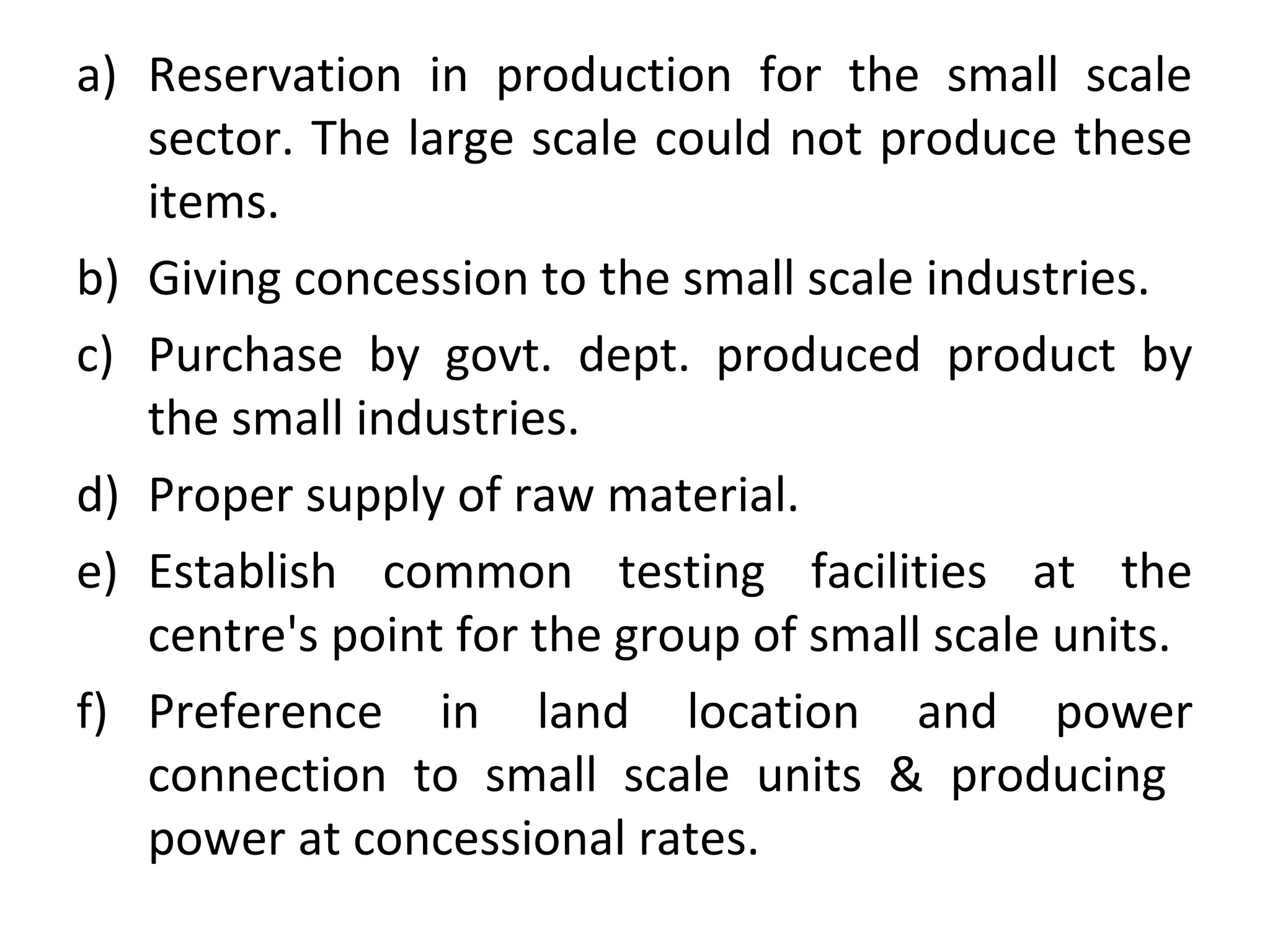a) Reservation in production for the small scale
sector. The large scale could not produce these
items.
b) Giving concession to the small scale industries.
c) Purchase by govt. dept. produced product by
the small industries.
d) Proper supply of raw material.
e) Establish common testing facilities at the
centre's point for the group of small scale units.
f) Preference in land location and power
connection to small scale units & producing
power at concessional rates.
 