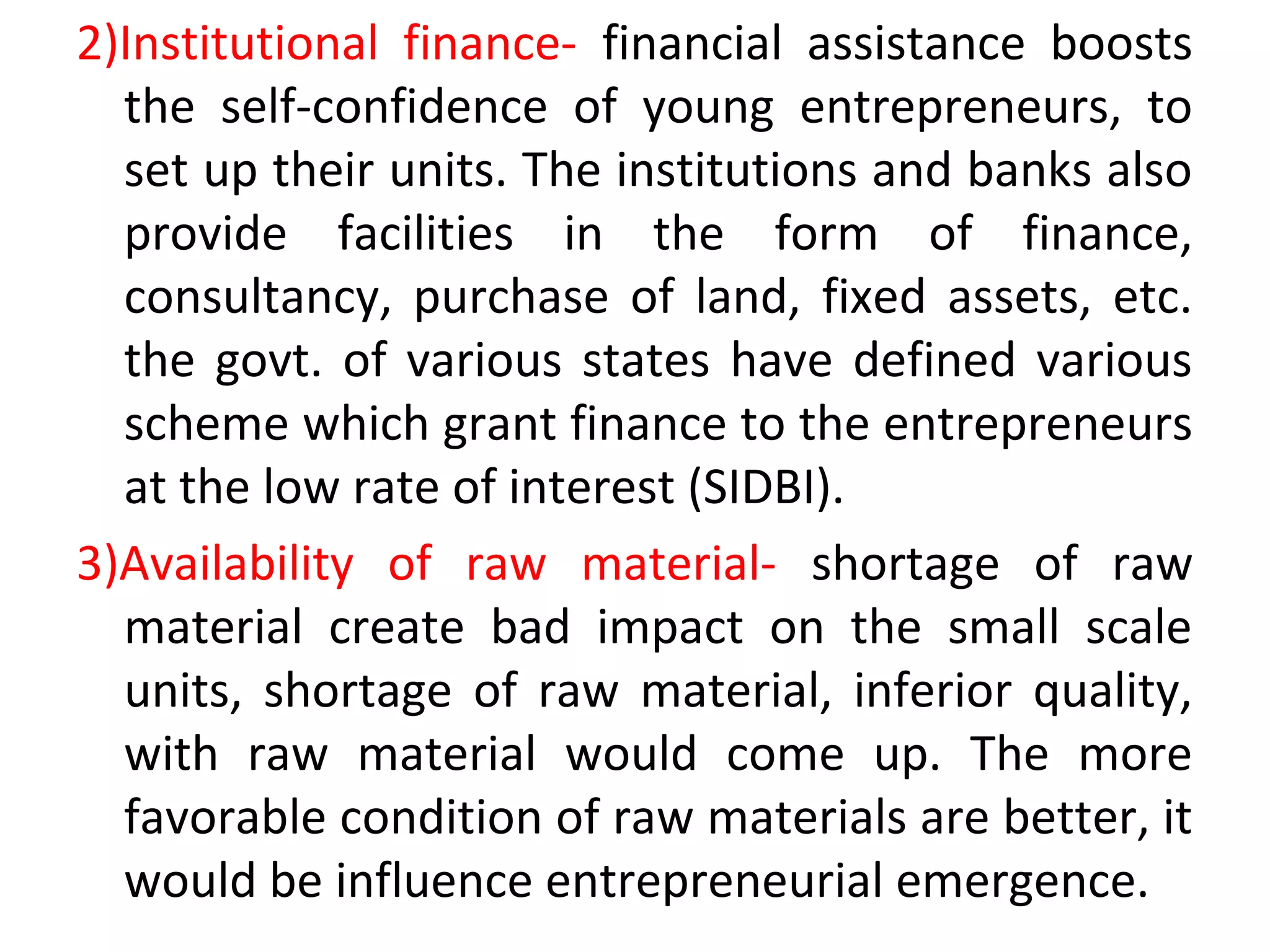2)Institutional finance- financial assistance boosts
the self-confidence of young entrepreneurs, to
set up their units. The institutions and banks also
provide facilities in the form of finance,
consultancy, purchase of land, fixed assets, etc.
the govt. of various states have defined various
scheme which grant finance to the entrepreneurs
at the low rate of interest (SIDBI).
3)Availability of raw material- shortage of raw
material create bad impact on the small scale
units, shortage of raw material, inferior quality,
with raw material would come up. The more
favorable condition of raw materials are better, it
would be influence entrepreneurial emergence.
 