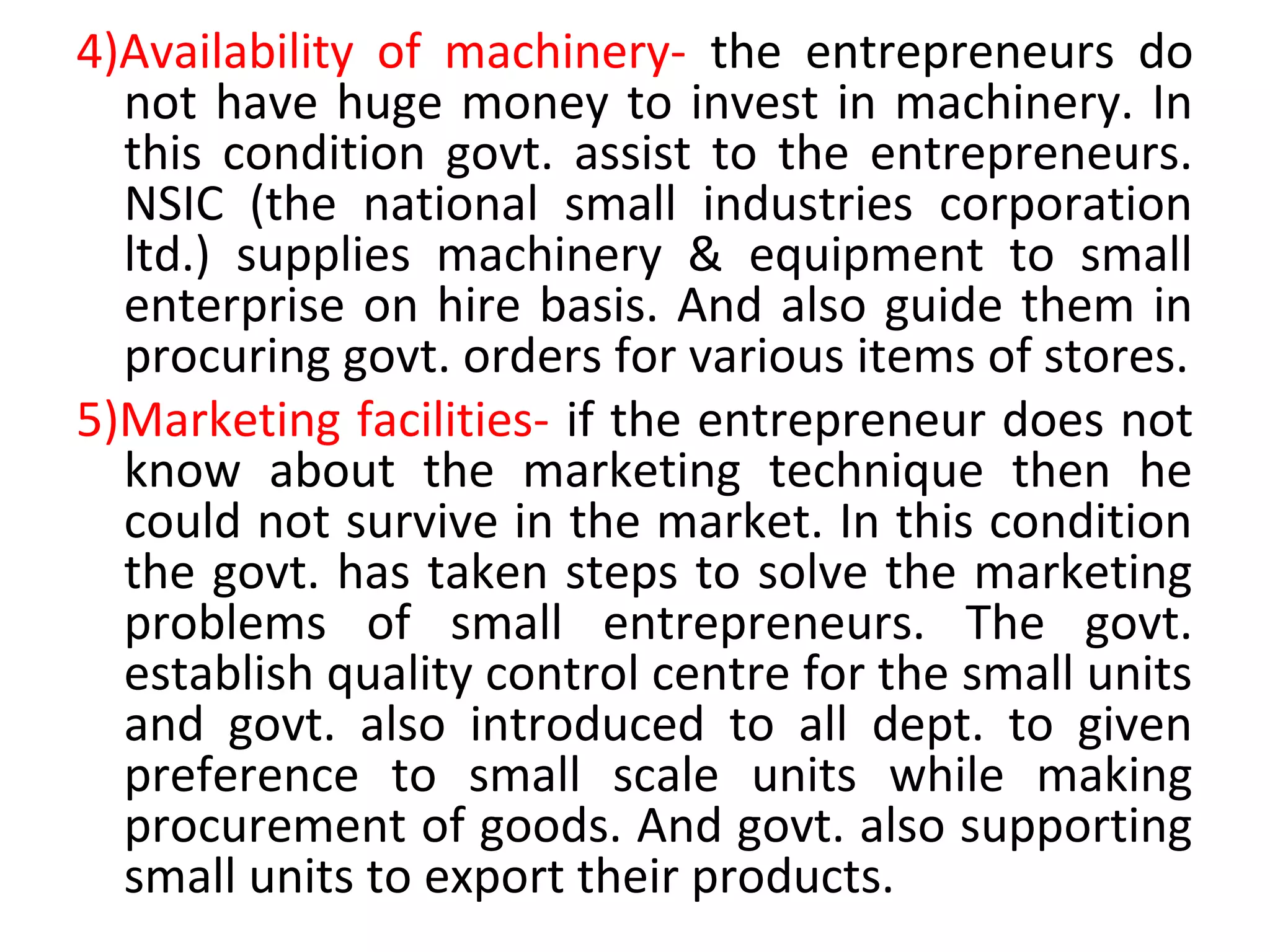 4)Availability of machinery- the entrepreneurs do
not have huge money to invest in machinery. In
this condition govt. assist to the entrepreneurs.
NSIC (the national small industries corporation
ltd.) supplies machinery & equipment to small
enterprise on hire basis. And also guide them in
procuring govt. orders for various items of stores.
5)Marketing facilities- if the entrepreneur does not
know about the marketing technique then he
could not survive in the market. In this condition
the govt. has taken steps to solve the marketing
problems of small entrepreneurs. The govt.
establish quality control centre for the small units
and govt. also introduced to all dept. to given
preference to small scale units while making
procurement of goods. And govt. also supporting
small units to export their products.
 
