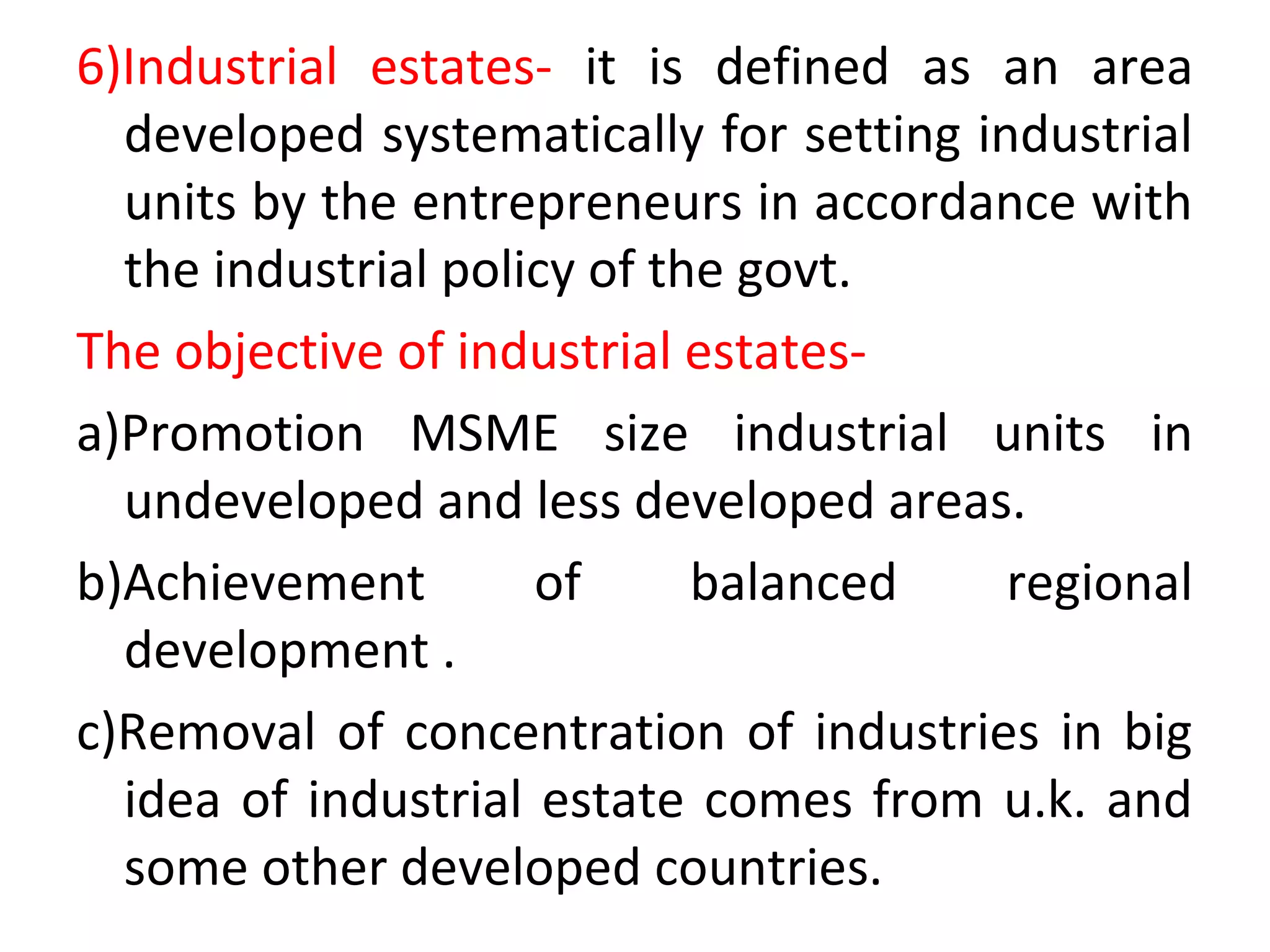 6)Industrial estates- it is defined as an area
developed systematically for setting industrial
units by the entrepreneurs in accordance with
the industrial policy of the govt.
The objective of industrial estates-
a)Promotion MSME size industrial units in
undeveloped and less developed areas.
b)Achievement of balanced regional
development .
c)Removal of concentration of industries in big
idea of industrial estate comes from u.k. and
some other developed countries.
 