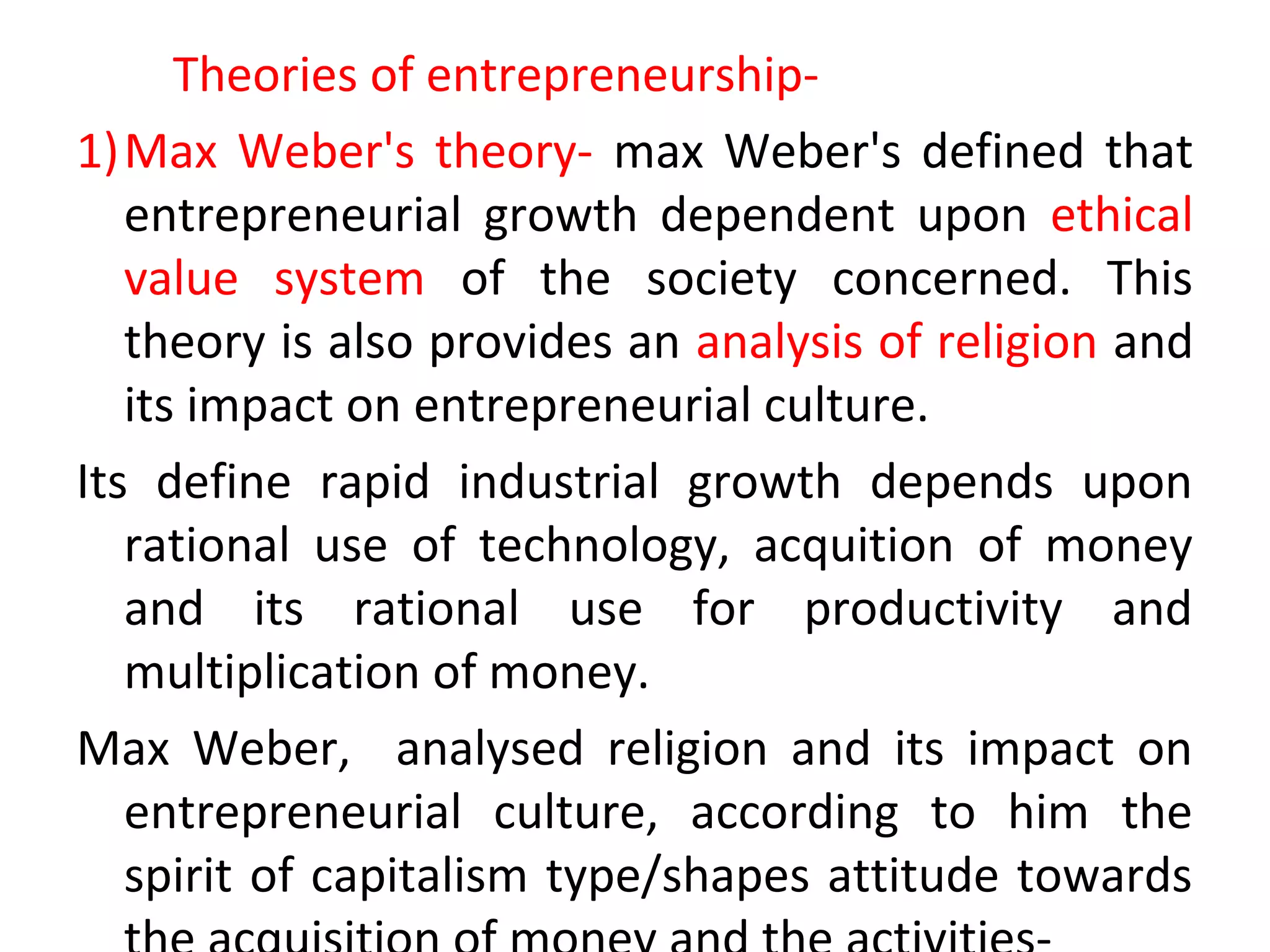 Theories of entrepreneurship-
1)Max Weber's theory- max Weber's defined that
entrepreneurial growth dependent upon ethical
value system of the society concerned. This
theory is also provides an analysis of religion and
its impact on entrepreneurial culture.
Its define rapid industrial growth depends upon
rational use of technology, acquition of money
and its rational use for productivity and
multiplication of money.
Max Weber, analysed religion and its impact on
entrepreneurial culture, according to him the
spirit of capitalism type/shapes attitude towards
 