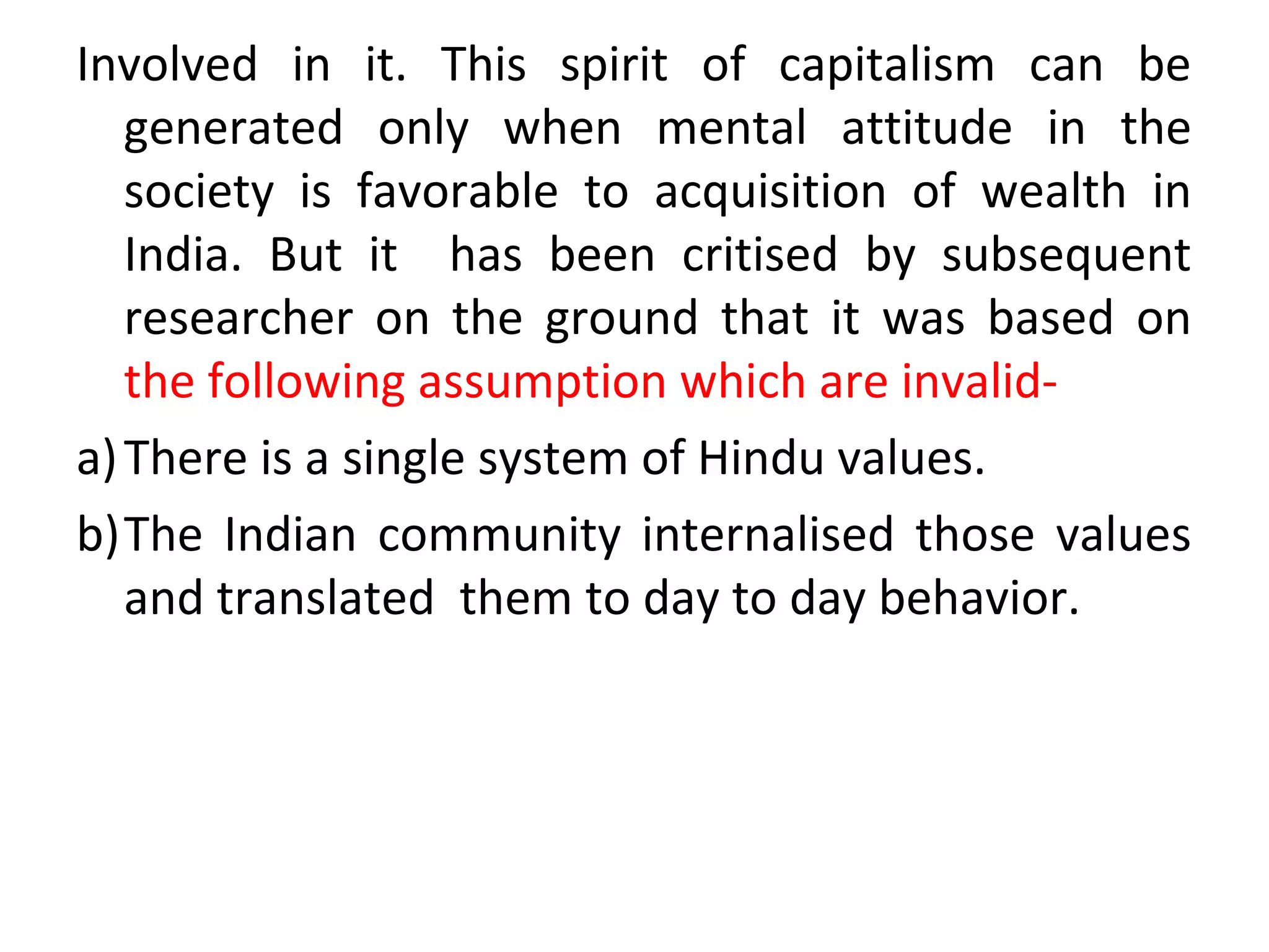 Involved in it. This spirit of capitalism can be
generated only when mental attitude in the
society is favorable to acquisition of wealth in
India. But it has been critised by subsequent
researcher on the ground that it was based on
the following assumption which are invalid-
a)There is a single system of Hindu values.
b)The Indian community internalised those values
and translated them to day to day behavior.
 