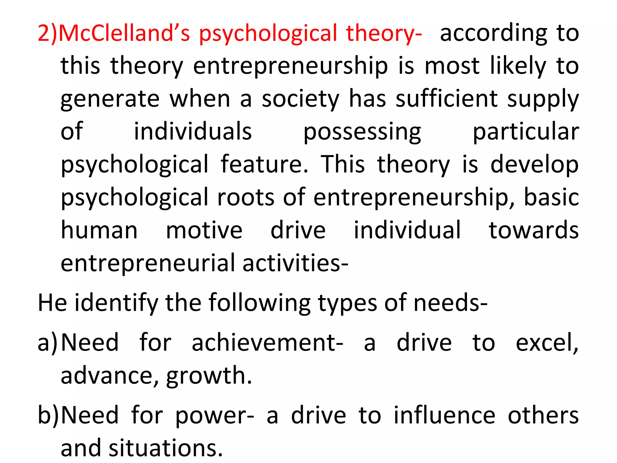 2)McClelland’s psychological theory- according to
this theory entrepreneurship is most likely to
generate when a society has sufficient supply
of individuals possessing particular
psychological feature. This theory is develop
psychological roots of entrepreneurship, basic
human motive drive individual towards
entrepreneurial activities-
He identify the following types of needs-
a)Need for achievement- a drive to excel,
advance, growth.
b)Need for power- a drive to influence others
and situations.
 