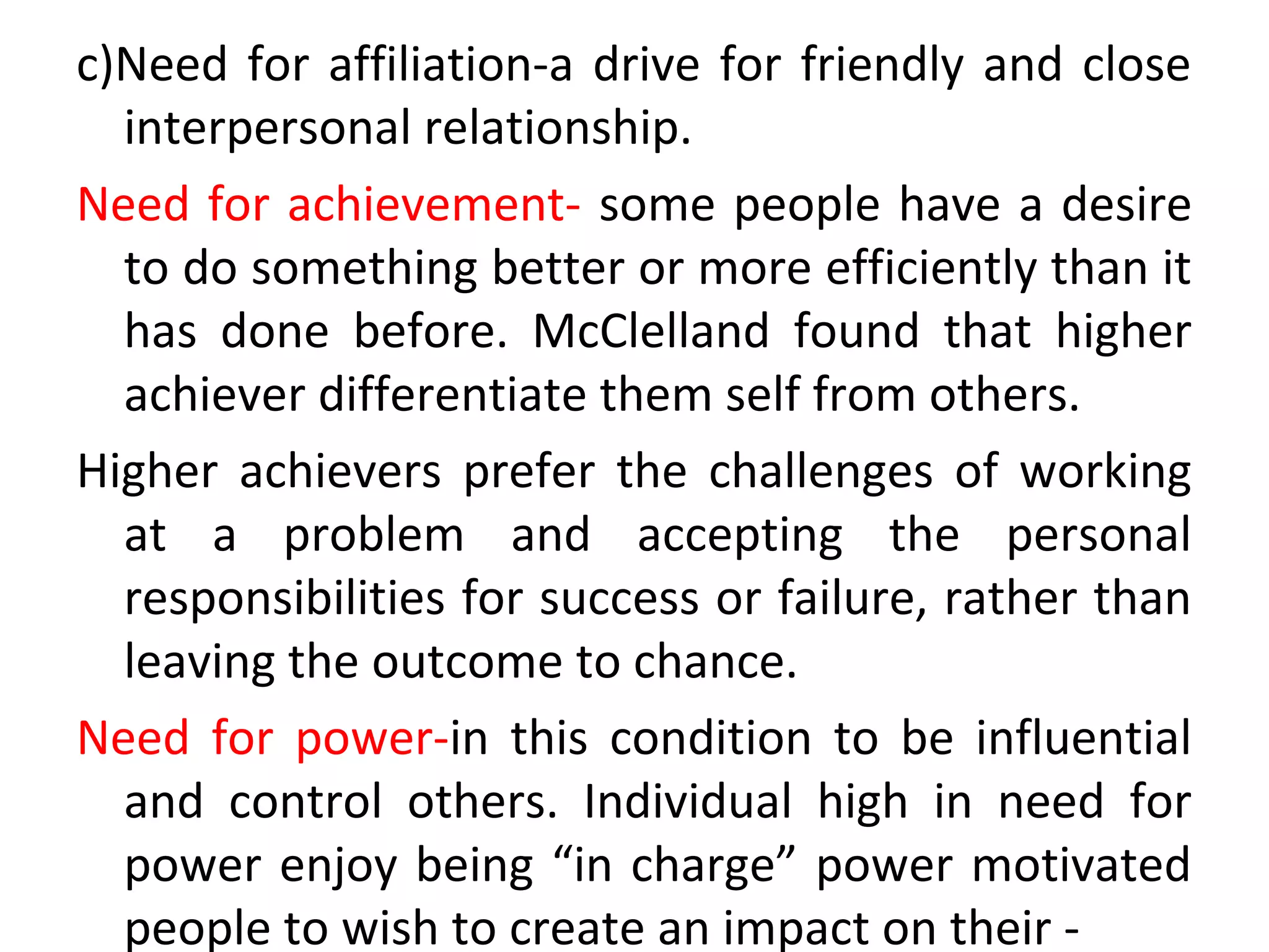 c)Need for affiliation-a drive for friendly and close
interpersonal relationship.
Need for achievement- some people have a desire
to do something better or more efficiently than it
has done before. McClelland found that higher
achiever differentiate them self from others.
Higher achievers prefer the challenges of working
at a problem and accepting the personal
responsibilities for success or failure, rather than
leaving the outcome to chance.
Need for power-in this condition to be influential
and control others. Individual high in need for
power enjoy being “in charge” power motivated
people to wish to create an impact on their -
 