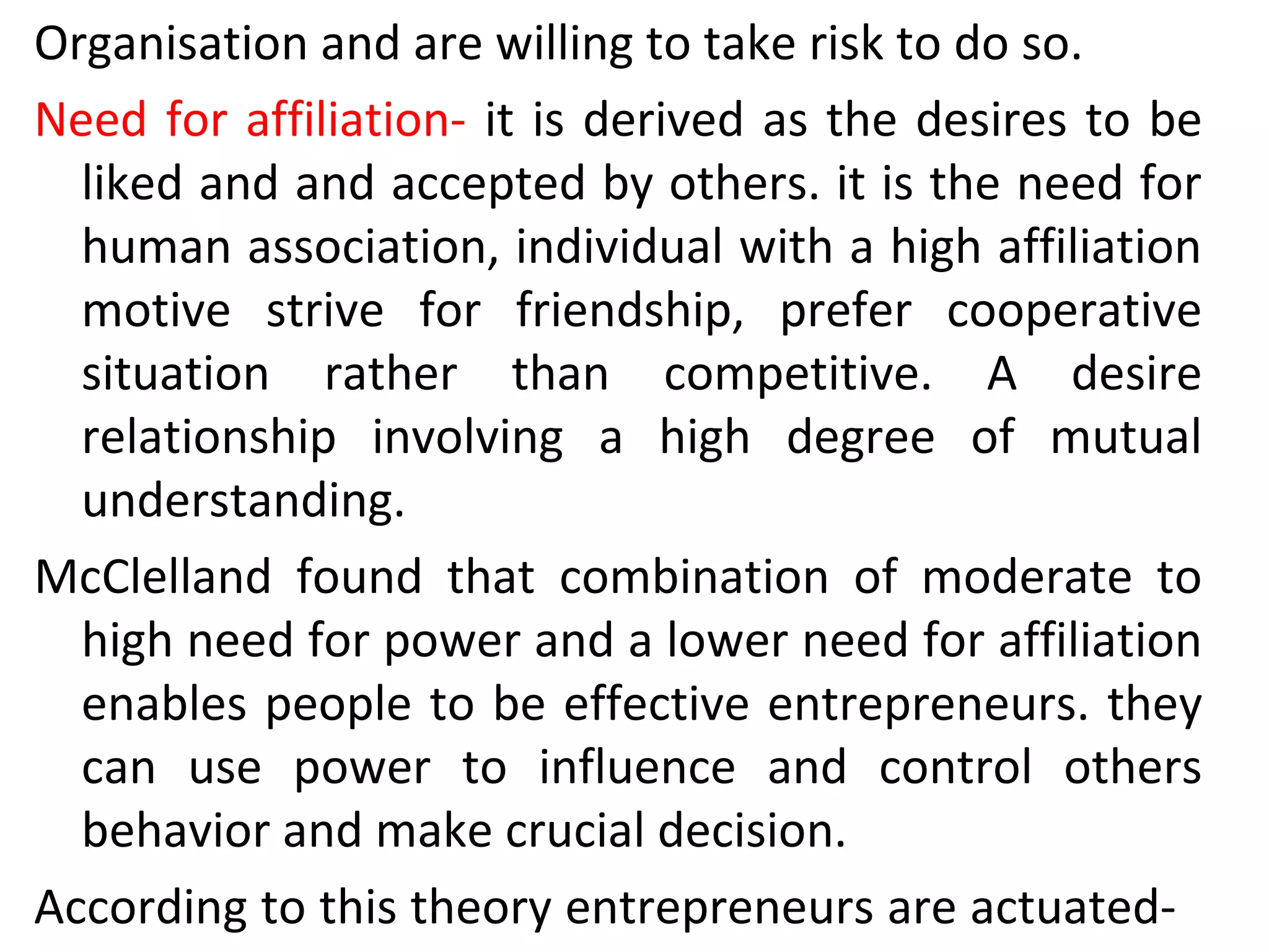 Organisation and are willing to take risk to do so.
Need for affiliation- it is derived as the desires to be
liked and and accepted by others. it is the need for
human association, individual with a high affiliation
motive strive for friendship, prefer cooperative
situation rather than competitive. A desire
relationship involving a high degree of mutual
understanding.
McClelland found that combination of moderate to
high need for power and a lower need for affiliation
enables people to be effective entrepreneurs. they
can use power to influence and control others
behavior and make crucial decision.
According to this theory entrepreneurs are actuated-
 