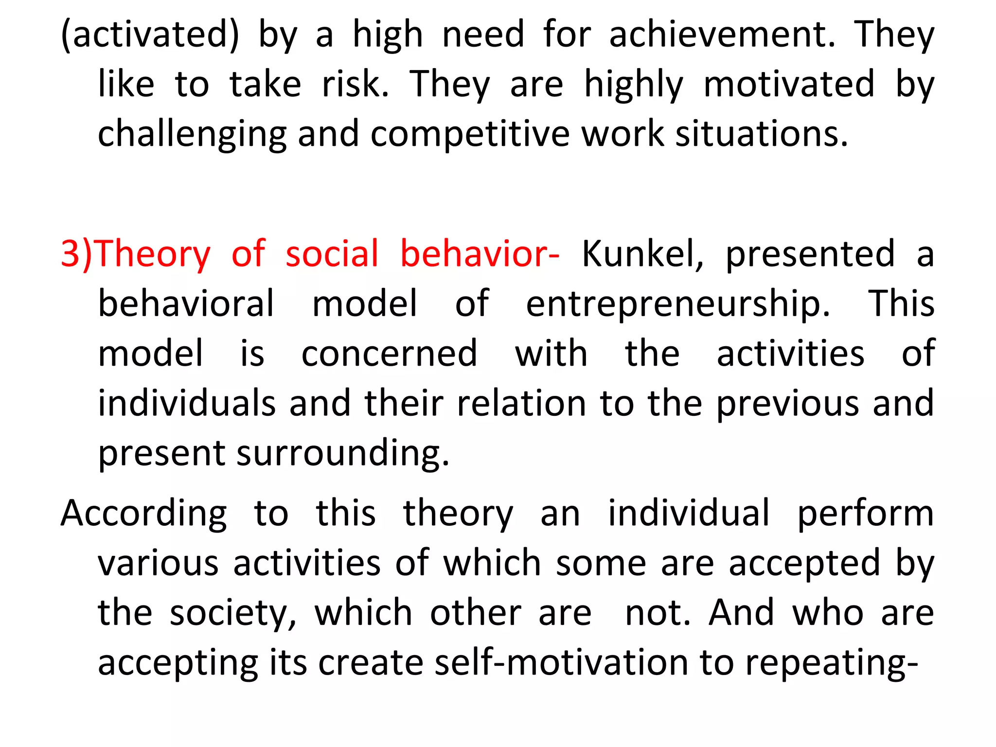 (activated) by a high need for achievement. They
like to take risk. They are highly motivated by
challenging and competitive work situations.
3)Theory of social behavior- Kunkel, presented a
behavioral model of entrepreneurship. This
model is concerned with the activities of
individuals and their relation to the previous and
present surrounding.
According to this theory an individual perform
various activities of which some are accepted by
the society, which other are not. And who are
accepting its create self-motivation to repeating-
 