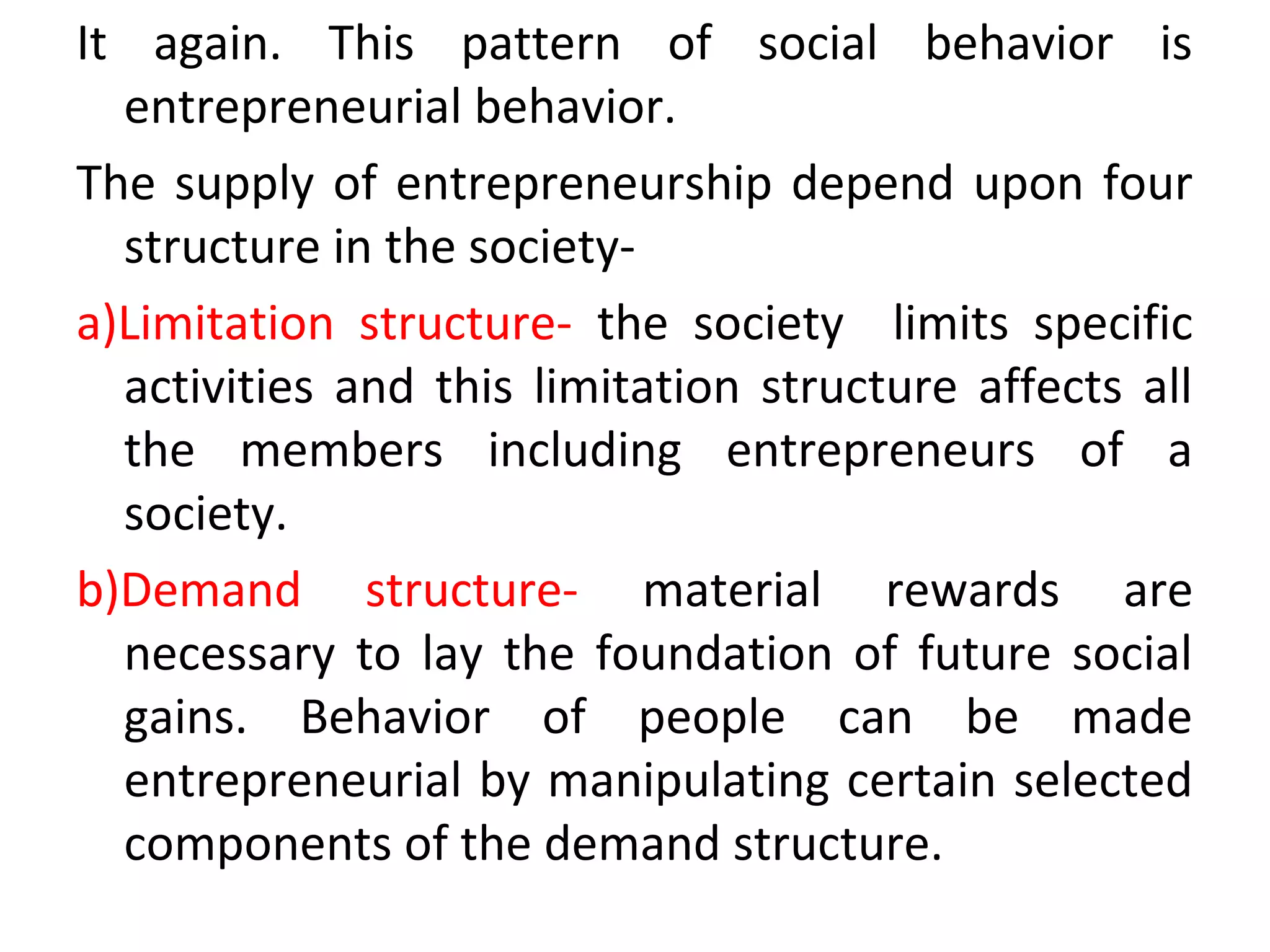 It again. This pattern of social behavior is
entrepreneurial behavior.
The supply of entrepreneurship depend upon four
structure in the society-
a)Limitation structure- the society limits specific
activities and this limitation structure affects all
the members including entrepreneurs of a
society.
b)Demand structure- material rewards are
necessary to lay the foundation of future social
gains. Behavior of people can be made
entrepreneurial by manipulating certain selected
components of the demand structure.
 