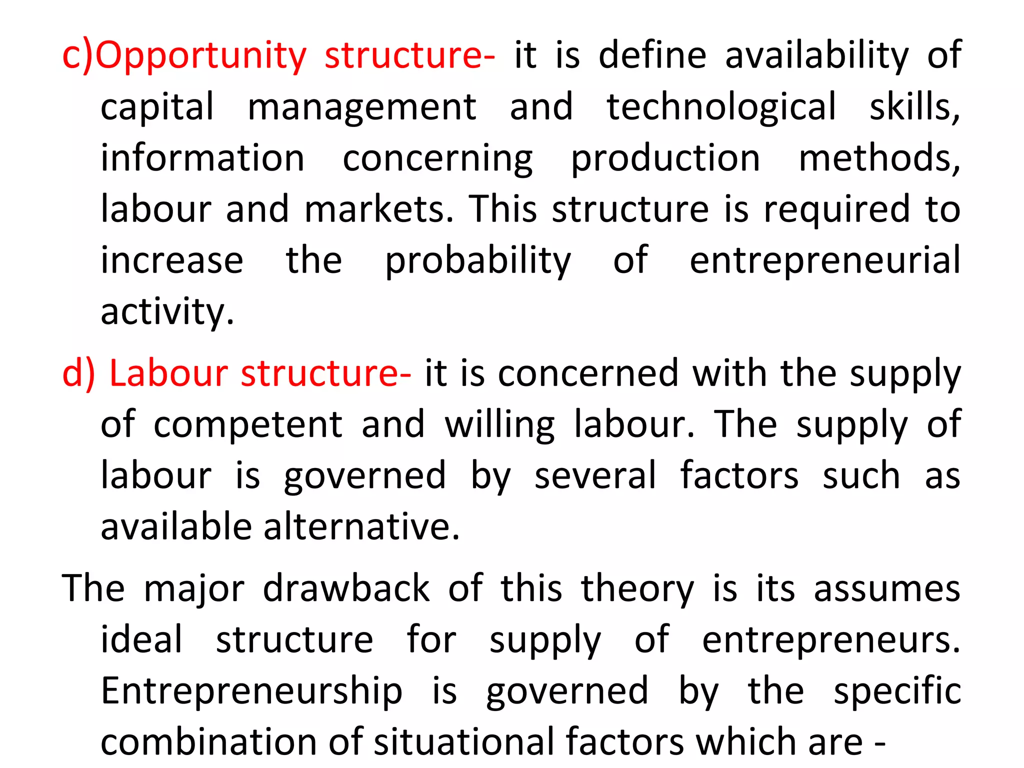 c)Opportunity structure- it is define availability of
capital management and technological skills,
information concerning production methods,
labour and markets. This structure is required to
increase the probability of entrepreneurial
activity.
d) Labour structure- it is concerned with the supply
of competent and willing labour. The supply of
labour is governed by several factors such as
available alternative.
The major drawback of this theory is its assumes
ideal structure for supply of entrepreneurs.
Entrepreneurship is governed by the specific
combination of situational factors which are -
 