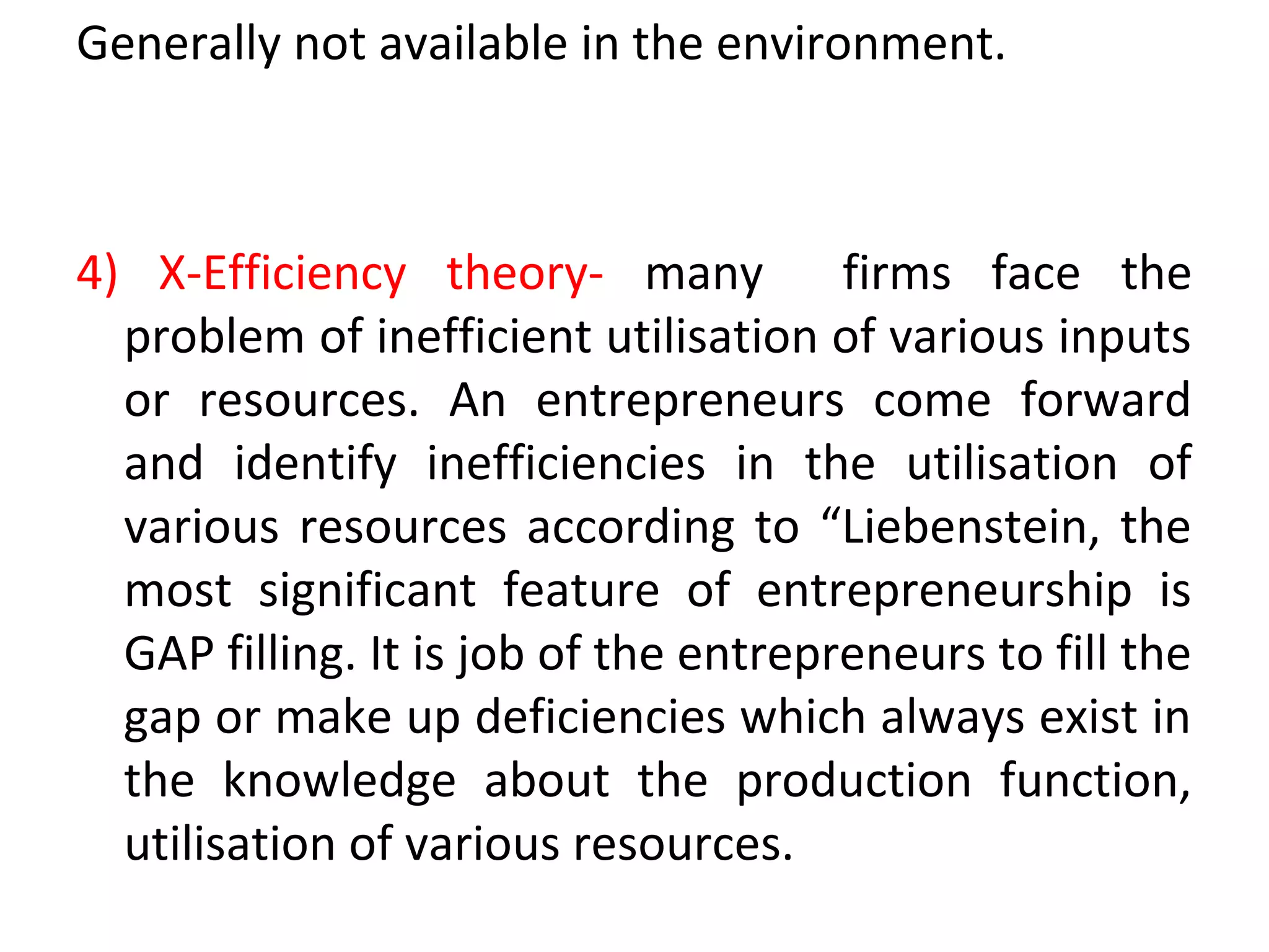 Generally not available in the environment.
4) X-Efficiency theory- many firms face the
problem of inefficient utilisation of various inputs
or resources. An entrepreneurs come forward
and identify inefficiencies in the utilisation of
various resources according to “Liebenstein, the
most significant feature of entrepreneurship is
GAP filling. It is job of the entrepreneurs to fill the
gap or make up deficiencies which always exist in
the knowledge about the production function,
utilisation of various resources.
 