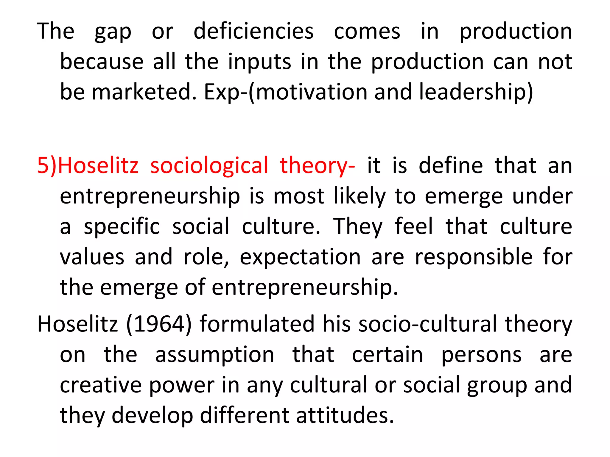 The gap or deficiencies comes in production
because all the inputs in the production can not
be marketed. Exp-(motivation and leadership)
5)Hoselitz sociological theory- it is define that an
entrepreneurship is most likely to emerge under
a specific social culture. They feel that culture
values and role, expectation are responsible for
the emerge of entrepreneurship.
Hoselitz (1964) formulated his socio-cultural theory
on the assumption that certain persons are
creative power in any cultural or social group and
they develop different attitudes.
 