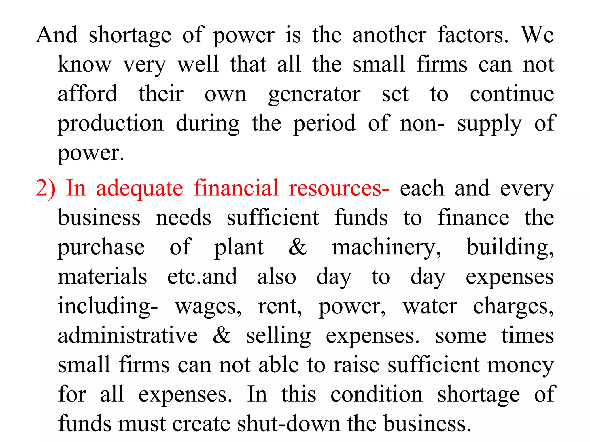 And shortage of power is the another factors. We
know very well that all the small firms can not
afford their own generator set to continue
production during the period of non- supply of
power.
2) In adequate financial resources- each and every
business needs sufficient funds to finance the
purchase of plant & machinery, building,
materials etc.and also day to day expenses
including- wages, rent, power, water charges,
administrative & selling expenses. some times
small firms can not able to raise sufficient money
for all expenses. In this condition shortage of
funds must create shut-down the business.
 