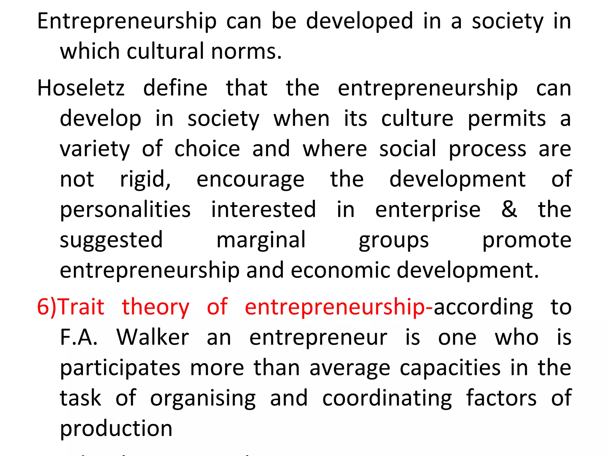 Entrepreneurship can be developed in a society in
which cultural norms.
Hoseletz define that the entrepreneurship can
develop in society when its culture permits a
variety of choice and where social process are
not rigid, encourage the development of
personalities interested in enterprise & the
suggested marginal groups promote
entrepreneurship and economic development.
6)Trait theory of entrepreneurship-according to
F.A. Walker an entrepreneur is one who is
participates more than average capacities in the
task of organising and coordinating factors of
production
 