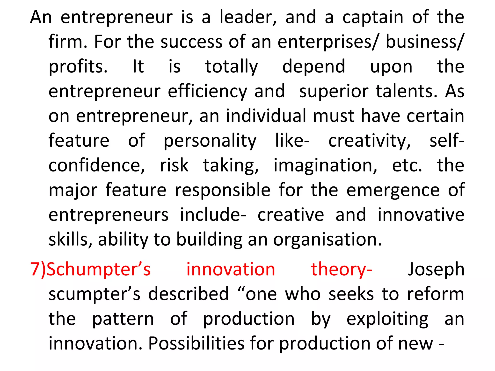 An entrepreneur is a leader, and a captain of the
firm. For the success of an enterprises/ business/
profits. It is totally depend upon the
entrepreneur efficiency and superior talents. As
on entrepreneur, an individual must have certain
feature of personality like- creativity, self-
confidence, risk taking, imagination, etc. the
major feature responsible for the emergence of
entrepreneurs include- creative and innovative
skills, ability to building an organisation.
7)Schumpter’s innovation theory- Joseph
scumpter’s described “one who seeks to reform
the pattern of production by exploiting an
innovation. Possibilities for production of new -
 