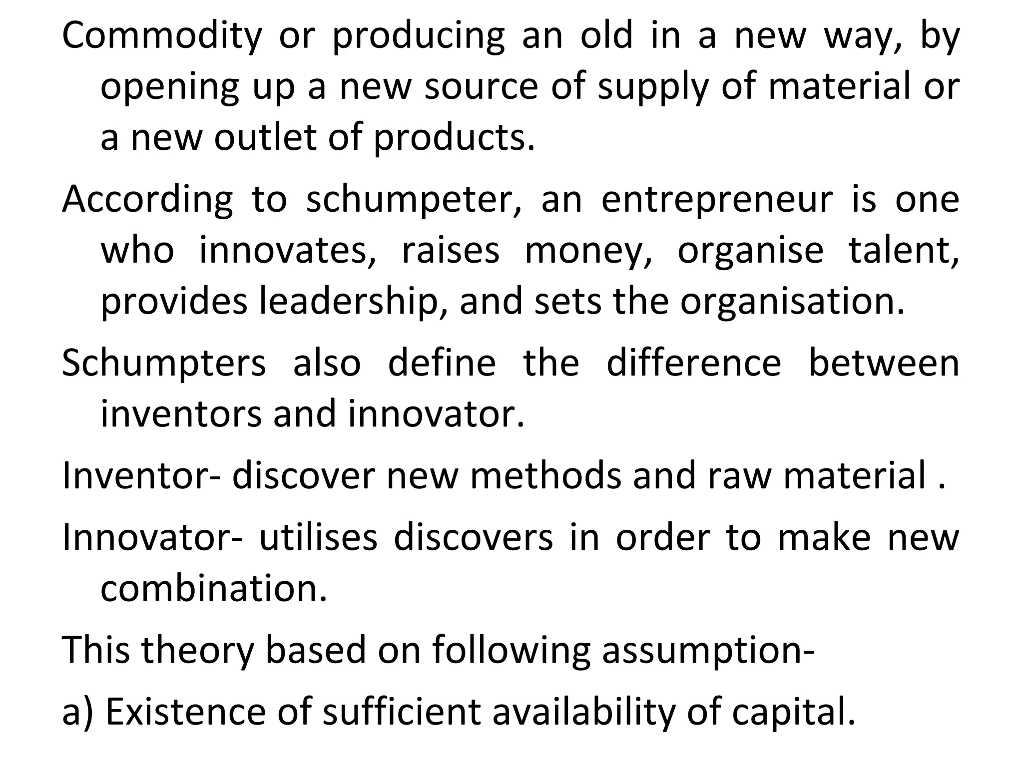 Commodity or producing an old in a new way, by
opening up a new source of supply of material or
a new outlet of products.
According to schumpeter, an entrepreneur is one
who innovates, raises money, organise talent,
provides leadership, and sets the organisation.
Schumpters also define the difference between
inventors and innovator.
Inventor- discover new methods and raw material .
Innovator- utilises discovers in order to make new
combination.
This theory based on following assumption-
a) Existence of sufficient availability of capital.
 