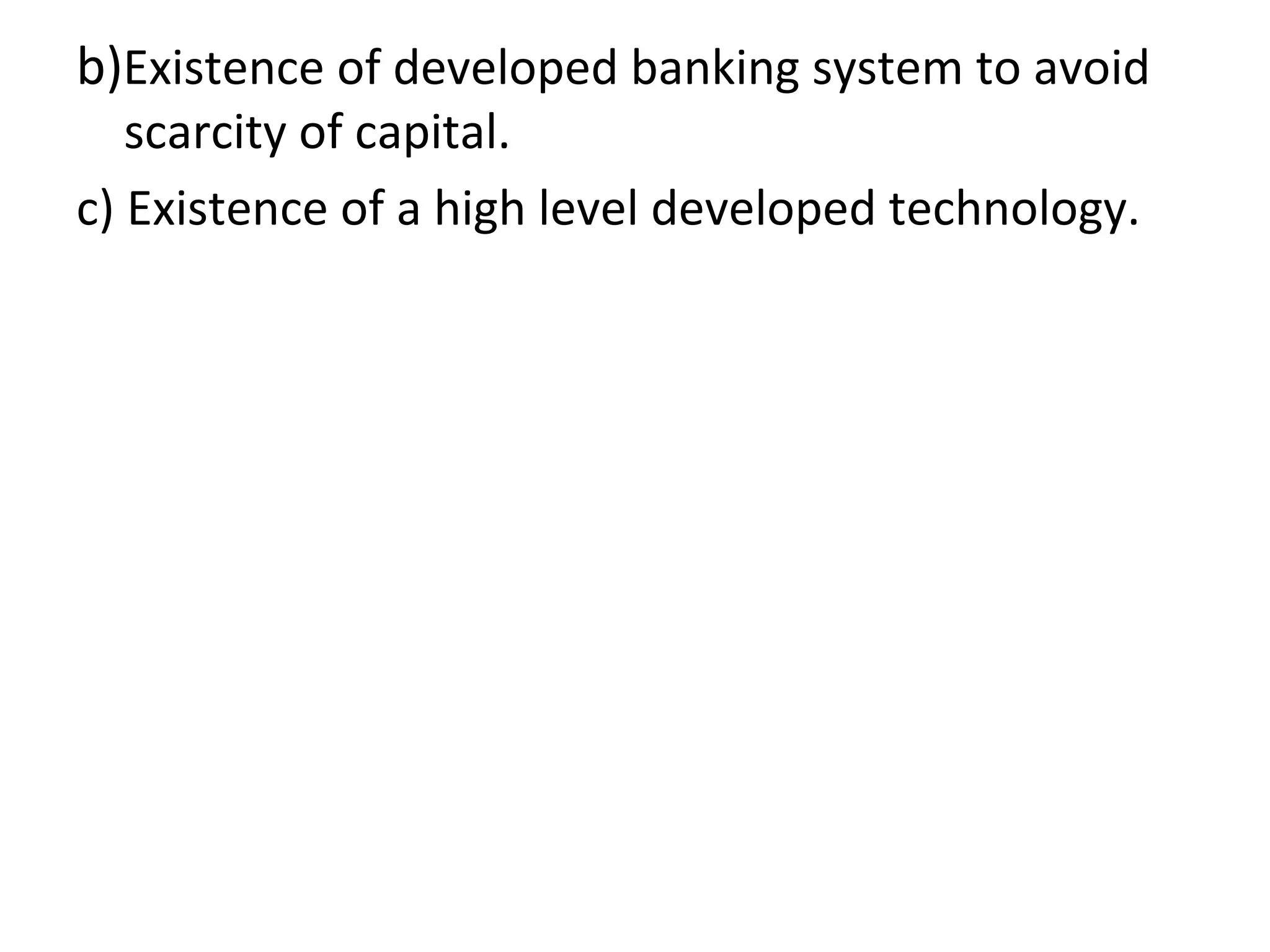 b)Existence of developed banking system to avoid
scarcity of capital.
c) Existence of a high level developed technology.
 