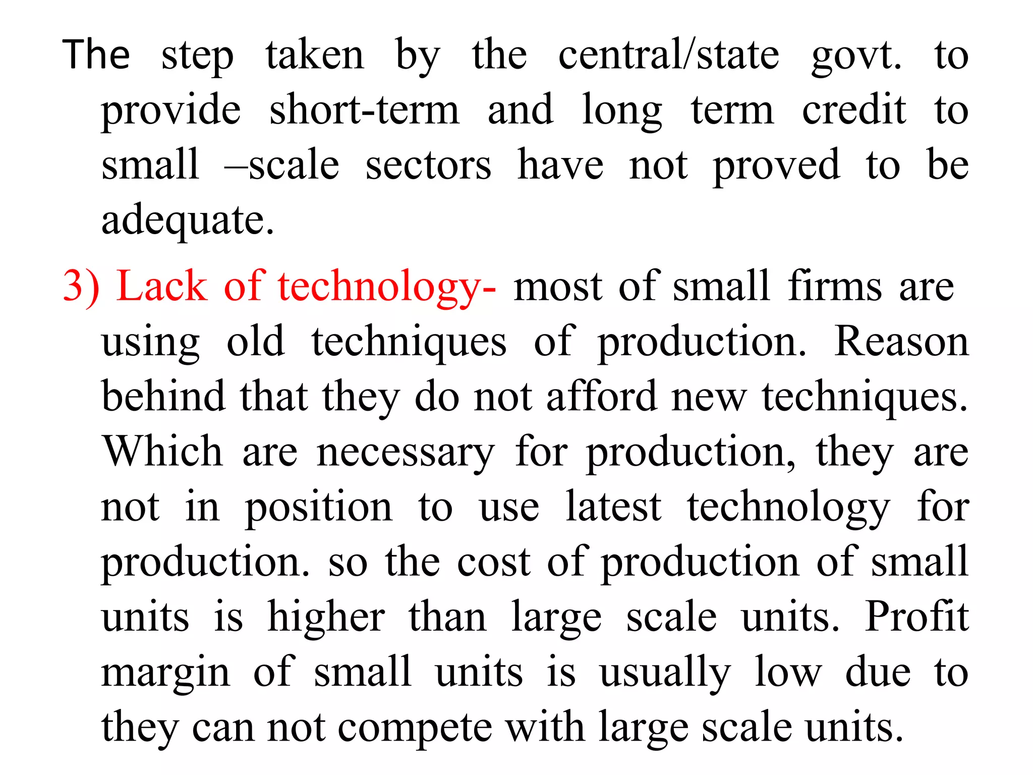 The step taken by the central/state govt. to
provide short-term and long term credit to
small –scale sectors have not proved to be
adequate.
3) Lack of technology- most of small firms are
using old techniques of production. Reason
behind that they do not afford new techniques.
Which are necessary for production, they are
not in position to use latest technology for
production. so the cost of production of small
units is higher than large scale units. Profit
margin of small units is usually low due to
they can not compete with large scale units.
 