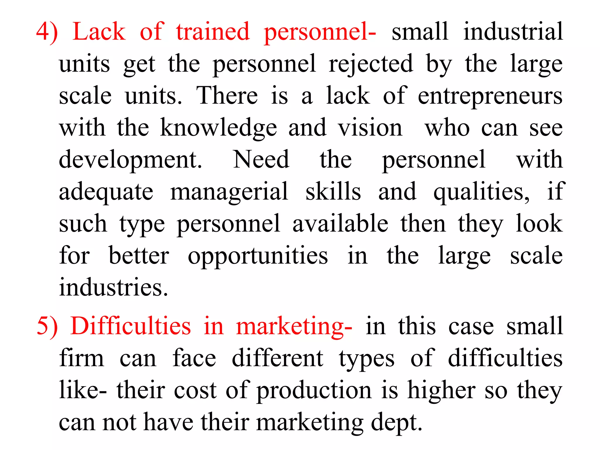 4) Lack of trained personnel- small industrial
units get the personnel rejected by the large
scale units. There is a lack of entrepreneurs
with the knowledge and vision who can see
development. Need the personnel with
adequate managerial skills and qualities, if
such type personnel available then they look
for better opportunities in the large scale
industries.
5) Difficulties in marketing- in this case small
firm can face different types of difficulties
like- their cost of production is higher so they
can not have their marketing dept.
 