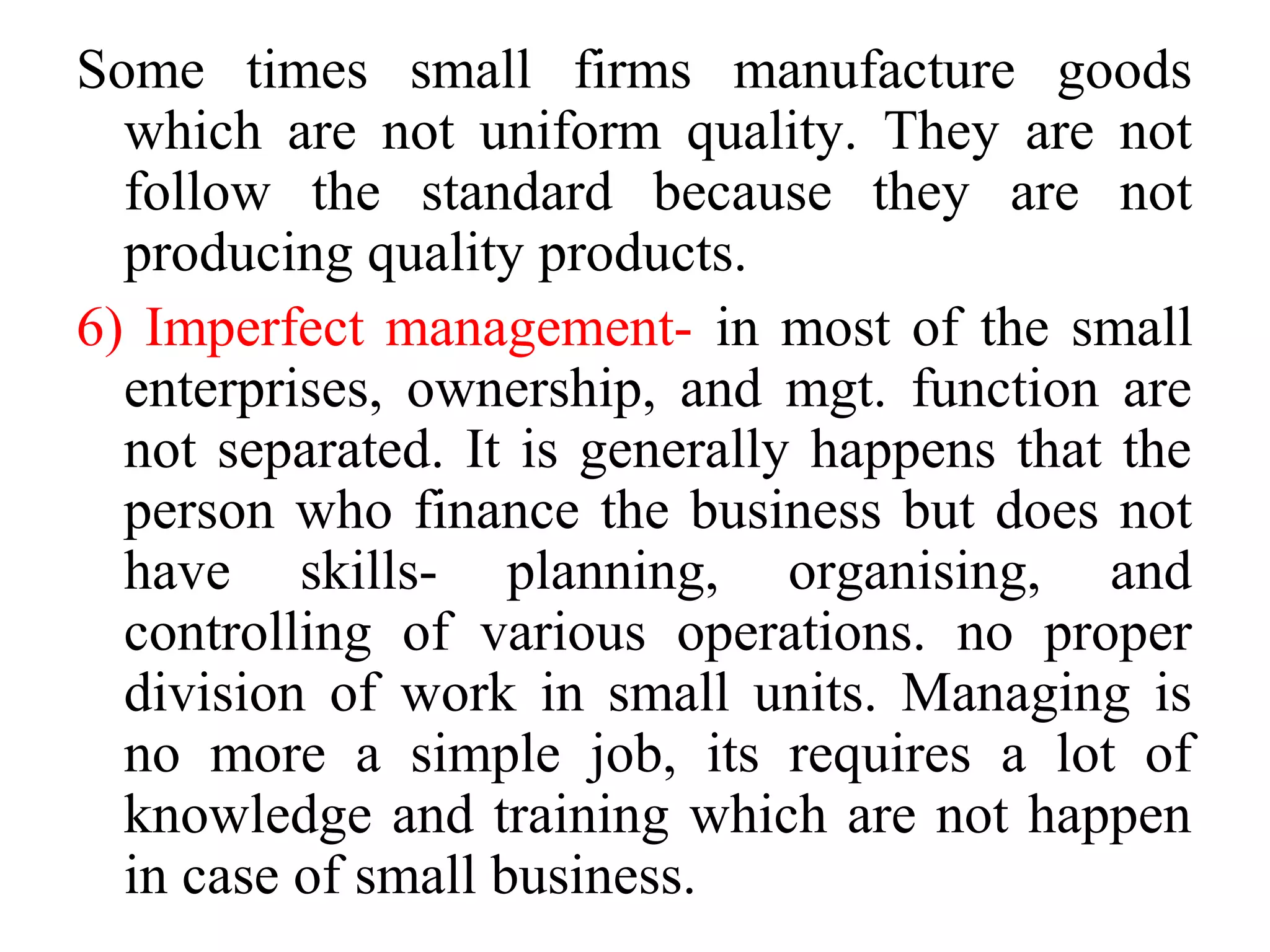 Some times small firms manufacture goods
which are not uniform quality. They are not
follow the standard because they are not
producing quality products.
6) Imperfect management- in most of the small
enterprises, ownership, and mgt. function are
not separated. It is generally happens that the
person who finance the business but does not
have skills- planning, organising, and
controlling of various operations. no proper
division of work in small units. Managing is
no more a simple job, its requires a lot of
knowledge and training which are not happen
in case of small business.
 