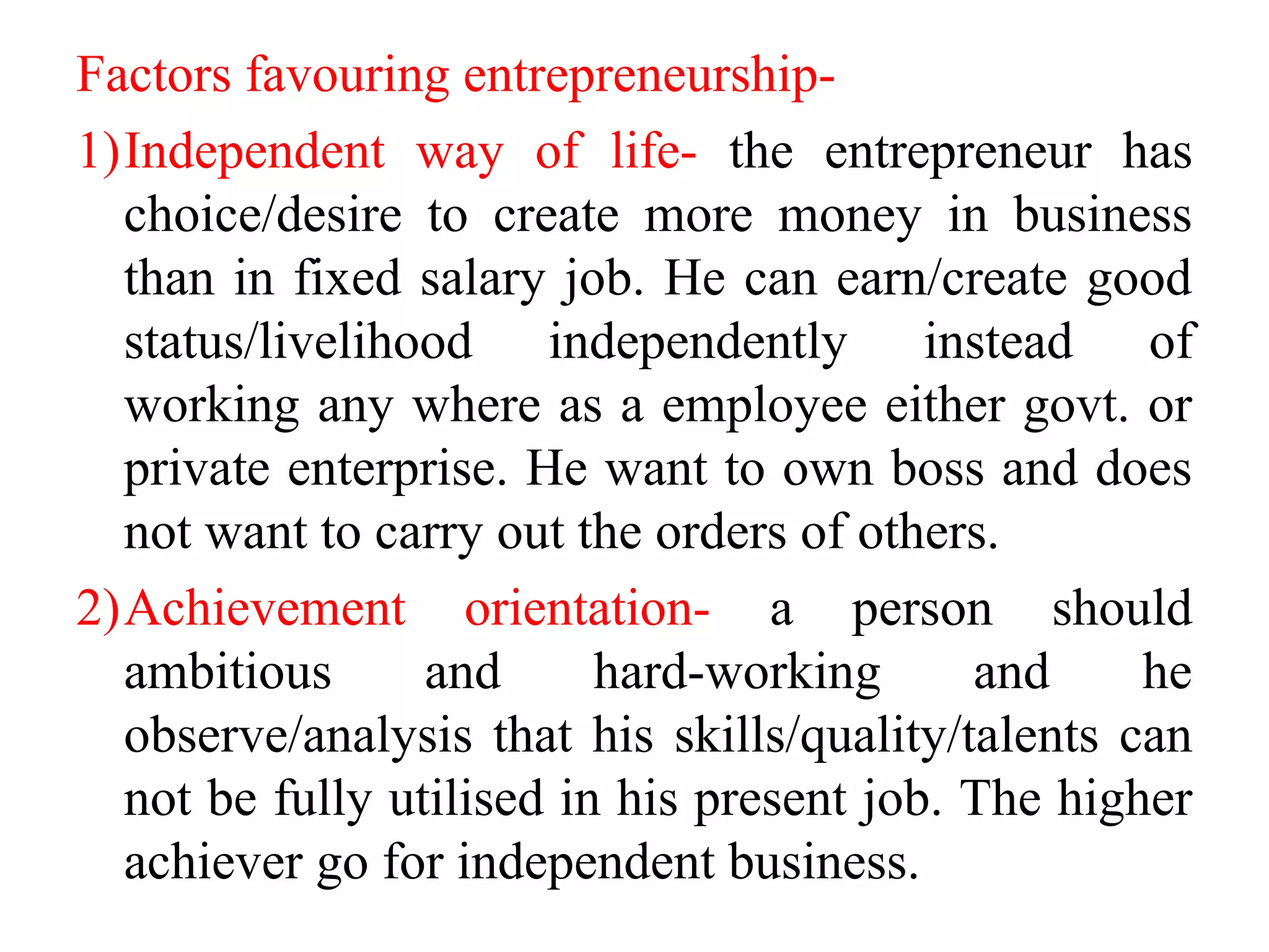 Factors favouring entrepreneurship-
1)Independent way of life- the entrepreneur has
choice/desire to create more money in business
than in fixed salary job. He can earn/create good
status/livelihood independently instead of
working any where as a employee either govt. or
private enterprise. He want to own boss and does
not want to carry out the orders of others.
2)Achievement orientation- a person should
ambitious and hard-working and he
observe/analysis that his skills/quality/talents can
not be fully utilised in his present job. The higher
achiever go for independent business.
 