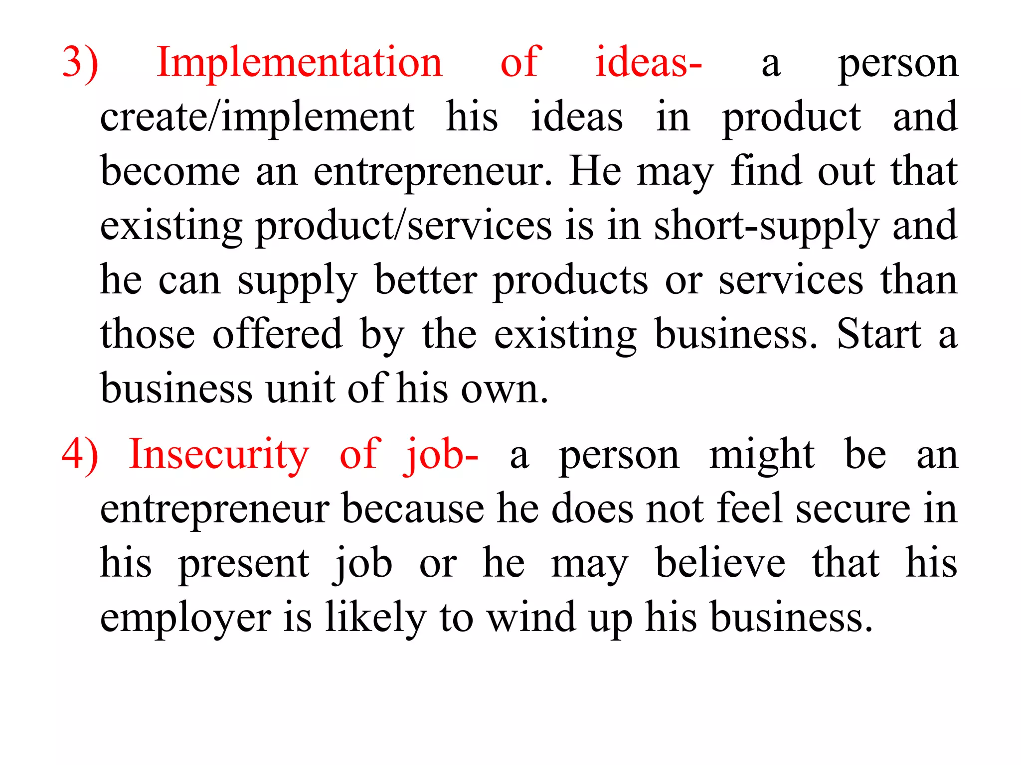 3) Implementation of ideas- a person
create/implement his ideas in product and
become an entrepreneur. He may find out that
existing product/services is in short-supply and
he can supply better products or services than
those offered by the existing business. Start a
business unit of his own.
4) Insecurity of job- a person might be an
entrepreneur because he does not feel secure in
his present job or he may believe that his
employer is likely to wind up his business.
 