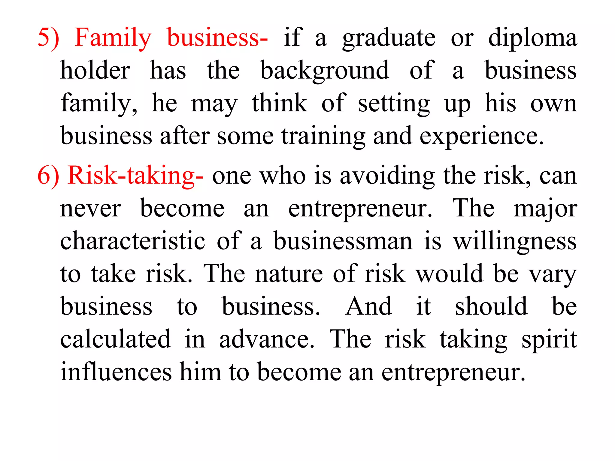 5) Family business- if a graduate or diploma
holder has the background of a business
family, he may think of setting up his own
business after some training and experience.
6) Risk-taking- one who is avoiding the risk, can
never become an entrepreneur. The major
characteristic of a businessman is willingness
to take risk. The nature of risk would be vary
business to business. And it should be
calculated in advance. The risk taking spirit
influences him to become an entrepreneur.
 