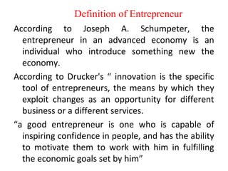 Definition of Entrepreneur
According to Joseph A. Schumpeter, the
entrepreneur in an advanced economy is an
individual who introduce something new the
economy.
According to Drucker's “ innovation is the specific
tool of entrepreneurs, the means by which they
exploit changes as an opportunity for different
business or a different services.
“a good entrepreneur is one who is capable of
inspiring confidence in people, and has the ability
to motivate them to work with him in fulfilling
the economic goals set by him”
 