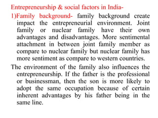 Entrepreneurship & social factors in India-
1)Family background- family background create
impact the entrepreneurial environment. Joint
family or nuclear family have their own
advantages and disadvantages. More sentimental
attachment in between joint family member as
compare to nuclear family but nuclear family has
more sentiment as compare to western countries.
The environment of the family also influences the
entrepreneurship. If the father is the professional
or businessman, then the son is more likely to
adopt the same occupation because of certain
inherent advantages by his father being in the
same line.
 