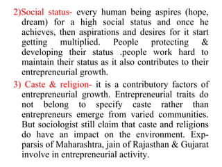 2)Social status- every human being aspires (hope,
dream) for a high social status and once he
achieves, then aspirations and desires for it start
getting multiplied. People protecting &
developing their status .people work hard to
maintain their status as it also contributes to their
entrepreneurial growth.
3) Caste & religion- it is a contributory factors of
entrepreneurial growth. Entrepreneurial traits do
not belong to specify caste rather than
entrepreneurs emerge from varied communities.
But sociologist still claim that caste and religions
do have an impact on the environment. Exp-
parsis of Maharashtra, jain of Rajasthan & Gujarat
involve in entrepreneurial activity.
 