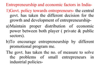 Entrepreneurship and economic factors in India-
1)Govt. policy towards entrepreneurs- the central
govt. has taken the different decision for the
growth and development of entrepreneurship-
a)Maintain proper distribution of economic
power between both player ( private & public
sectors).
b)To encourage entrepreneurship by different
promotional program me.
The govt. has taken the no. of measure to solve
the problems of small entrepreneurs in
industrial policies-
 