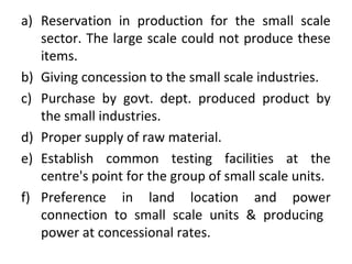 a) Reservation in production for the small scale
sector. The large scale could not produce these
items.
b) Giving concession to the small scale industries.
c) Purchase by govt. dept. produced product by
the small industries.
d) Proper supply of raw material.
e) Establish common testing facilities at the
centre's point for the group of small scale units.
f) Preference in land location and power
connection to small scale units & producing
power at concessional rates.
 
