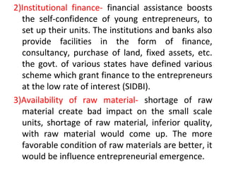 2)Institutional finance- financial assistance boosts
the self-confidence of young entrepreneurs, to
set up their units. The institutions and banks also
provide facilities in the form of finance,
consultancy, purchase of land, fixed assets, etc.
the govt. of various states have defined various
scheme which grant finance to the entrepreneurs
at the low rate of interest (SIDBI).
3)Availability of raw material- shortage of raw
material create bad impact on the small scale
units, shortage of raw material, inferior quality,
with raw material would come up. The more
favorable condition of raw materials are better, it
would be influence entrepreneurial emergence.
 