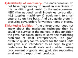 4)Availability of machinery- the entrepreneurs do
not have huge money to invest in machinery. In
this condition govt. assist to the entrepreneurs.
NSIC (the national small industries corporation
ltd.) supplies machinery & equipment to small
enterprise on hire basis. And also guide them in
procuring govt. orders for various items of stores.
5)Marketing facilities- if the entrepreneur does not
know about the marketing technique then he
could not survive in the market. In this condition
the govt. has taken steps to solve the marketing
problems of small entrepreneurs. The govt.
establish quality control centre for the small units
and govt. also introduced to all dept. to given
preference to small scale units while making
procurement of goods. And govt. also supporting
small units to export their products.
 