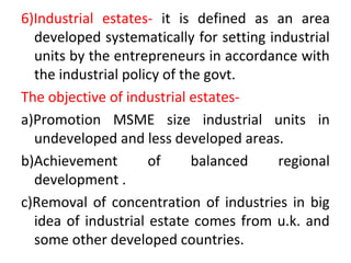 6)Industrial estates- it is defined as an area
developed systematically for setting industrial
units by the entrepreneurs in accordance with
the industrial policy of the govt.
The objective of industrial estates-
a)Promotion MSME size industrial units in
undeveloped and less developed areas.
b)Achievement of balanced regional
development .
c)Removal of concentration of industries in big
idea of industrial estate comes from u.k. and
some other developed countries.
 
