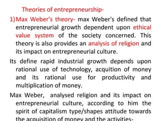 Theories of entrepreneurship-
1)Max Weber's theory- max Weber's defined that
entrepreneurial growth dependent upon ethical
value system of the society concerned. This
theory is also provides an analysis of religion and
its impact on entrepreneurial culture.
Its define rapid industrial growth depends upon
rational use of technology, acquition of money
and its rational use for productivity and
multiplication of money.
Max Weber, analysed religion and its impact on
entrepreneurial culture, according to him the
spirit of capitalism type/shapes attitude towards
 
