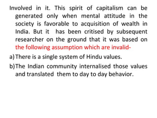 Involved in it. This spirit of capitalism can be
generated only when mental attitude in the
society is favorable to acquisition of wealth in
India. But it has been critised by subsequent
researcher on the ground that it was based on
the following assumption which are invalid-
a)There is a single system of Hindu values.
b)The Indian community internalised those values
and translated them to day to day behavior.
 