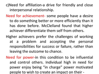 c)Need for affiliation-a drive for friendly and close
interpersonal relationship.
Need for achievement- some people have a desire
to do something better or more efficiently than it
has done before. McClelland found that higher
achiever differentiate them self from others.
Higher achievers prefer the challenges of working
at a problem and accepting the personal
responsibilities for success or failure, rather than
leaving the outcome to chance.
Need for power-in this condition to be influential
and control others. Individual high in need for
power enjoy being “in charge” power motivated
people to wish to create an impact on their -
 