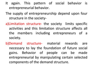 It again. This pattern of social behavior is
entrepreneurial behavior.
The supply of entrepreneurship depend upon four
structure in the society-
a)Limitation structure- the society limits specific
activities and this limitation structure affects all
the members including entrepreneurs of a
society.
b)Demand structure- material rewards are
necessary to lay the foundation of future social
gains. Behavior of people can be made
entrepreneurial by manipulating certain selected
components of the demand structure.
 