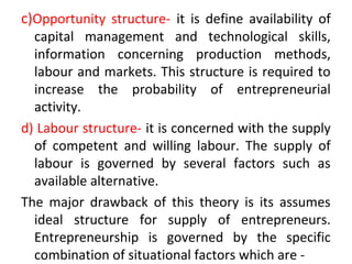 c)Opportunity structure- it is define availability of
capital management and technological skills,
information concerning production methods,
labour and markets. This structure is required to
increase the probability of entrepreneurial
activity.
d) Labour structure- it is concerned with the supply
of competent and willing labour. The supply of
labour is governed by several factors such as
available alternative.
The major drawback of this theory is its assumes
ideal structure for supply of entrepreneurs.
Entrepreneurship is governed by the specific
combination of situational factors which are -
 