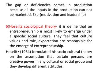 The gap or deficiencies comes in production
because all the inputs in the production can not
be marketed. Exp-(motivation and leadership)
5)Hoselitz sociological theory- it is define that an
entrepreneurship is most likely to emerge under
a specific social culture. They feel that culture
values and role, expectation are responsible for
the emerge of entrepreneurship.
Hoselitz (1964) formulated his socio-cultural theory
on the assumption that certain persons are
creative power in any cultural or social group and
they develop different attitudes.
 