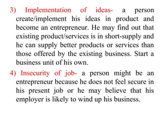3) Implementation of ideas- a person
create/implement his ideas in product and
become an entrepreneur. He may find out that
existing product/services is in short-supply and
he can supply better products or services than
those offered by the existing business. Start a
business unit of his own.
4) Insecurity of job- a person might be an
entrepreneur because he does not feel secure in
his present job or he may believe that his
employer is likely to wind up his business.
 