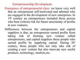 Entrepreneurship Development-
Emergence of entrepreneurial class- we know very well
that an entrepreneur self-motivated and talented who
are engaged in the development of new enterprises. In
19th
century an entrepreneurs included those person
who bore (whole) risk for future uncertainty of profits
in new ventures.
Differences between the entrepreneurs and capital
suppliers is that, an entrepreneur earned profits from
taking risk of forming new venture called
entrepreneurs, and capital suppliers those people who
earned profits by supplying capital. During 20th
century, those people who not only take risk of
creating a new venture but also innovate new useful
products, technology, markets,etc .
 