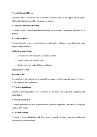 3. Establishment of Laws
Economics has its own laws such as the law of demand and law of supply, which explain
relationships between variables like price and quantity.
4. Cause and Effect Relationship
Economics studies cause-and-effect relationships, such as how a rise in price leads to a fall in
demand.
5. Predictive Nature
Economic theories help in predicting future trends, such as inflation or unemployment, based
on past and present data.
Limitations as a Science
• Economic laws are not exact like natural sciences
• Human behavior is unpredictable
• Results may vary under different conditions
Economics as an Art
Meaning of Art
An art refers to the practical application of knowledge to achieve desired results. It involves
skills, judgment, and experience.
1. Practical Application
Economics provides guidance for solving real-life problems such as poverty, unemployment,
and inflation.
2. Policy Formulation
Economic principles are used by governments to formulate policies like taxation, budgeting,
and monetary policy.
3. Decision-Making
Economics helps individuals and firms make rational decisions regarding production,
consumption, and investment.
 