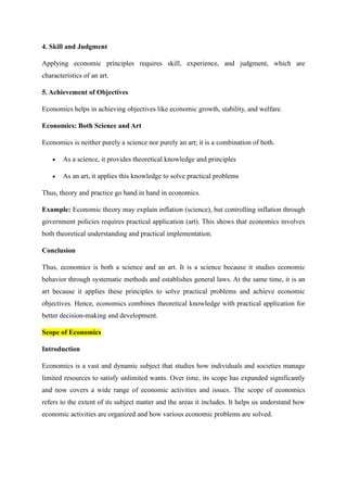 4. Skill and Judgment
Applying economic principles requires skill, experience, and judgment, which are
characteristics of an art.
5. Achievement of Objectives
Economics helps in achieving objectives like economic growth, stability, and welfare.
Economics: Both Science and Art
Economics is neither purely a science nor purely an art; it is a combination of both.
• As a science, it provides theoretical knowledge and principles
• As an art, it applies this knowledge to solve practical problems
Thus, theory and practice go hand in hand in economics.
Example: Economic theory may explain inflation (science), but controlling inflation through
government policies requires practical application (art). This shows that economics involves
both theoretical understanding and practical implementation.
Conclusion
Thus, economics is both a science and an art. It is a science because it studies economic
behavior through systematic methods and establishes general laws. At the same time, it is an
art because it applies these principles to solve practical problems and achieve economic
objectives. Hence, economics combines theoretical knowledge with practical application for
better decision-making and development.
Scope of Economics
Introduction
Economics is a vast and dynamic subject that studies how individuals and societies manage
limited resources to satisfy unlimited wants. Over time, its scope has expanded significantly
and now covers a wide range of economic activities and issues. The scope of economics
refers to the extent of its subject matter and the areas it includes. It helps us understand how
economic activities are organized and how various economic problems are solved.
 