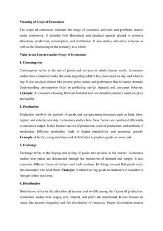 Meaning of Scope of Economics
The scope of economics indicates the range of economic activities and problems studied
under economics. It includes both theoretical and practical aspects related to resource
allocation, production, consumption, and distribution. It also studies individual behavior as
well as the functioning of the economy as a whole.
Main Areas Covered under Scope of Economics
1. Consumption
Consumption refers to the use of goods and services to satisfy human wants. Economics
studies how consumers make decisions regarding what to buy, how much to buy, and when to
buy. It also analyzes factors like income, price, tastes, and preferences that influence demand.
Understanding consumption helps in predicting market demand and consumer behavior.
Example: A consumer choosing between branded and non-branded products based on price
and quality.
2. Production
Production involves the creation of goods and services using resources such as land, labor,
capital, and entrepreneurship. Economics studies how these factors are combined efficiently
to maximize output. It also focuses on cost of production, scale of production, and methods of
production. Efficient production leads to higher productivity and economic growth.
Example: A factory using machines and skilled labor to produce goods at lower cost.
3. Exchange
Exchange refers to the buying and selling of goods and services in the market. Economics
studies how prices are determined through the interaction of demand and supply. It also
examines different forms of markets and trade systems. Exchange ensures that goods reach
the consumers who need them. Example: A retailer selling goods to customers in a market or
through online platforms.
4. Distribution
Distribution refers to the allocation of income and wealth among the factors of production.
Economics studies how wages, rent, interest, and profit are determined. It also focuses on
issues like income inequality and fair distribution of resources. Proper distribution ensures
 