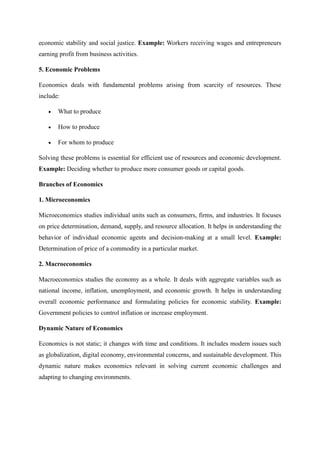 economic stability and social justice. Example: Workers receiving wages and entrepreneurs
earning profit from business activities.
5. Economic Problems
Economics deals with fundamental problems arising from scarcity of resources. These
include:
• What to produce
• How to produce
• For whom to produce
Solving these problems is essential for efficient use of resources and economic development.
Example: Deciding whether to produce more consumer goods or capital goods.
Branches of Economics
1. Microeconomics
Microeconomics studies individual units such as consumers, firms, and industries. It focuses
on price determination, demand, supply, and resource allocation. It helps in understanding the
behavior of individual economic agents and decision-making at a small level. Example:
Determination of price of a commodity in a particular market.
2. Macroeconomics
Macroeconomics studies the economy as a whole. It deals with aggregate variables such as
national income, inflation, unemployment, and economic growth. It helps in understanding
overall economic performance and formulating policies for economic stability. Example:
Government policies to control inflation or increase employment.
Dynamic Nature of Economics
Economics is not static; it changes with time and conditions. It includes modern issues such
as globalization, digital economy, environmental concerns, and sustainable development. This
dynamic nature makes economics relevant in solving current economic challenges and
adapting to changing environments.
 