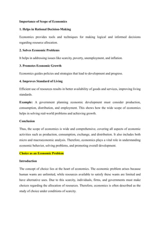 Importance of Scope of Economics
1. Helps in Rational Decision-Making
Economics provides tools and techniques for making logical and informed decisions
regarding resource allocation.
2. Solves Economic Problems
It helps in addressing issues like scarcity, poverty, unemployment, and inflation.
3. Promotes Economic Growth
Economics guides policies and strategies that lead to development and progress.
4. Improves Standard of Living
Efficient use of resources results in better availability of goods and services, improving living
standards.
Example: A government planning economic development must consider production,
consumption, distribution, and employment. This shows how the wide scope of economics
helps in solving real-world problems and achieving growth.
Conclusion
Thus, the scope of economics is wide and comprehensive, covering all aspects of economic
activities such as production, consumption, exchange, and distribution. It also includes both
micro and macroeconomic analysis. Therefore, economics plays a vital role in understanding
economic behavior, solving problems, and promoting overall development.
Choice as an Economic Problem
Introduction
The concept of choice lies at the heart of economics. The economic problem arises because
human wants are unlimited, while resources available to satisfy these wants are limited and
have alternative uses. Due to this scarcity, individuals, firms, and governments must make
choices regarding the allocation of resources. Therefore, economics is often described as the
study of choice under conditions of scarcity.
 